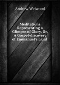 Meditations Representing a Glimpse of Glory, Or, A Gospel-discovery of Emmanuel`s Land .