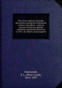 The arctic regions and polar discoveries during the nineteenth century microform : with an account of the new British exploring expedition fitted out in 1875, its objects and prospects