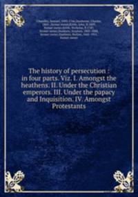 The history of persecution : in four parts. Viz. I. Amongst the heathens. II. Under the Christian emperors. III. Under the papacy and Inquisition. IV. Amongst Protestants