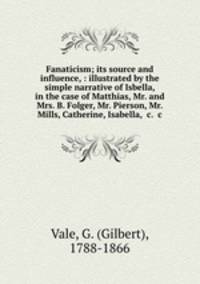 Fanaticism; its source and influence, : illustrated by the simple narrative of Isbella, in the case of Matthias, Mr. and Mrs. B. Folger, Mr. Pierson, Mr. Mills, Catherine, Isabella, &c. &c.