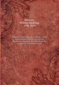 History of the conquest of Mexico : with a preliminary view of the ancient Mexican civilization, and the life of the conqueror, Hernando Corts. 1