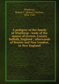A pedigree of the family of Winthrop : lords of the manor of Groton, County Suffolk, England ; afterwards of Boston and New London, in New England