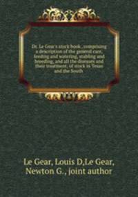 Dr. Le Gear`s stock book . comprising a description of the general care, feeding and watering, stabling and breeding, and all the diseases and their treatment, of stock in Texas and the South