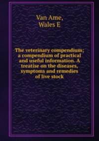 The veterinary compendium; a compendium of practical and useful information. A treatise on the diseases, symptoms and remedies of live stock