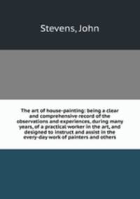 The art of house-painting: being a clear and comprehensive record of the observations and experiences, during many years, of a practical worker in the art, and designed to instruct and assist in the every-day work of painters and others