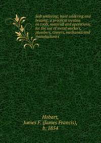 Soft soldering; hard soldering and brazing; a practical treatise on tools, material and operations; for the use of metal workers, plumbers, tinners, mechanics and manufacturers