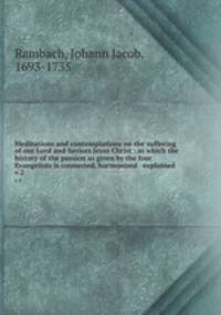Meditations and contemplations on the suffering of our Lord and Saviors Jesus Christ : in which the history of the passion as given by the four Evangelists is connected, harmonised & explained .. v.2
