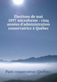 lections de mai 1897 microforme : cinq annes d`administration conservatrice Qubec