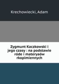 Zygmunt Kaczkowski i jego czasy : na podstawie rde i materyaw rkopimiennych