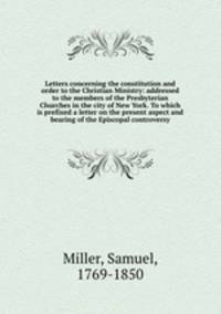 Letters concerning the constitution and order to the Christian Ministry: addressed to the members of the Presbyterian Churches in the city of New York. To which is prefixed a letter on the present aspect and bearing of the Episcopal controversy