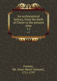 An ecclesiastical history, from the birth of Christ to the present time. v.1