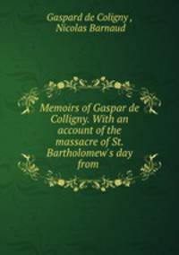 Memoirs of Gaspar de Colligny. With an account of the massacre of St. Bartholomew`s day from .