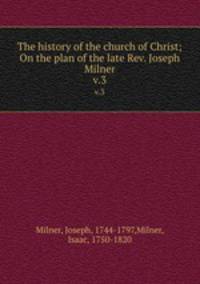 The history of the church of Christ; On the plan of the late Rev. Joseph Milner. v.3