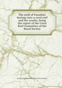 The atoll of Funafuti; borings into a coral reef and the results, being the report of the Coral Reef Committee of the Royal Society