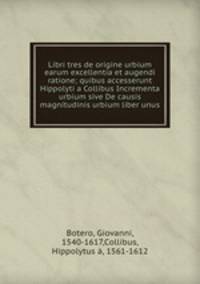Libri tres de origine urbium earum excellentia et augendi ratione; quibus accesserunt Hippolyti a Collibus Incrementa urbium sive De causis magnitudinis urbium liber unus