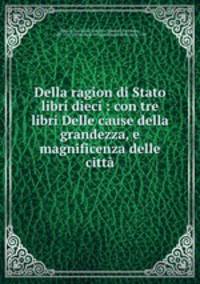 Della ragion di Stato libri dieci : con tre libri Delle cause della grandezza, e magnificenza delle citt