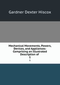 Mechanical Movements, Powers, Devices, and Appliances: Comprising an Illustrated Description of .. 1