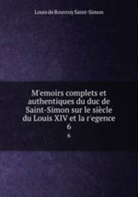 Memoirs complets et authentiques du duc de Saint-Simon sur le sicle du Louis XIV et la regence. 6