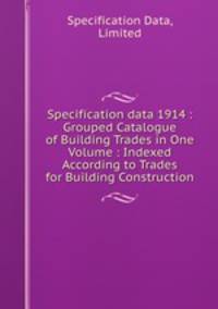 Specification data 1914 : Grouped Catalogue of Building Trades in One Volume : Indexed According to Trades for Building Construction