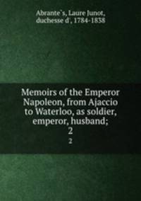 Memoirs of the Emperor Napoleon, from Ajaccio to Waterloo, as soldier, emperor, husband;. 2