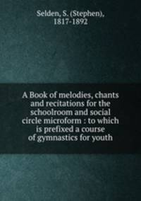 A Book of melodies, chants and recitations for the schoolroom and social circle microform : to which is prefixed a course of gymnastics for youth