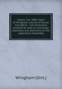 Voters` list, 1885, town of Wingham, county of Huron microform : list of persons entitled to vote at municipal elections and elections to the Legislative Assembly
