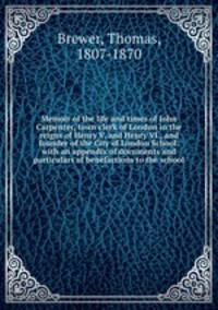 Memoir of the life and times of John Carpenter, town clerk of London in the reigns of Henry V. and Henry VI., and founder of the City of London School: with an appendix of documents and particulars of benefactions to the school