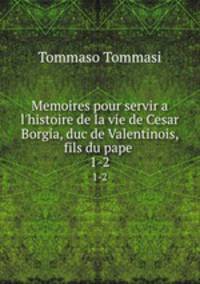 Memoires pour servir a l`histoire de la vie de Cesar Borgia, duc de Valentinois, fils du pape .. 1-2