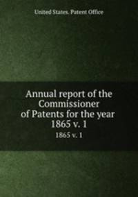 Annual report of the Commissioner of Patents for the year . 1865 v. 1