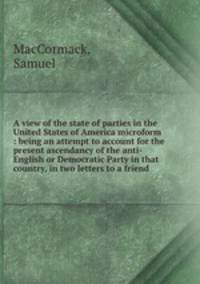A view of the state of parties in the United States of America microform : being an attempt to account for the present ascendancy of the anti-English or Democratic Party in that country, in two letters to a friend