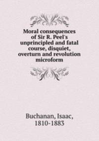 Moral consequences of Sir R. Peel`s unprincipled and fatal course, disquiet, overturn and revolution microform