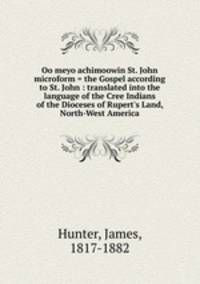 Oo meyo achimoowin St. John microform = the Gospel according to St. John : translated into the language of the Cree Indians of the Dioceses of Rupert`s Land, North-West America