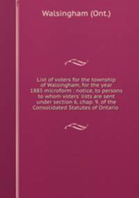 List of voters for the township of Walsingham, for the year 1885 microform : notice, to persons to whom voters` lists are sent under section 6, chap. 9, of the Consolidated Statutes of Ontario .