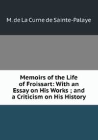 Memoirs of the Life of Froissart: With an Essay on His Works ; and a Criticism on His History