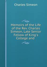 Memoirs of the Life of the Rev. Charles Simeon, Late Senior Fellow of King`s College and .