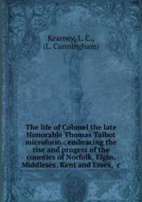 The life of Colonel the late Honorable Thomas Talbot microform : embracing the rise and progess of the counties of Norfolk, Elgin, Middlesex, Kent and Essex, &c.