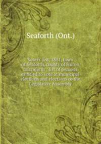 Voters` list, 1881, town of Seaforth, county of Huron microform : list of persons entitled to vote at municipal elections and elections to the Legislative Assembly