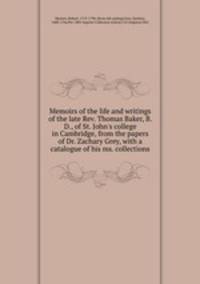 Memoirs of the life and writings of the late Rev. Thomas Baker, B. D., of St. John`s college in Cambridge, from the papers of Dr. Zachary Grey, with a catalogue of his ms. collections