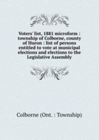 Voters` list, 1881 microform : township of Colborne, county of Huron : list of persons entitled to vote at municipal elections and elections to the Legislative Assembly