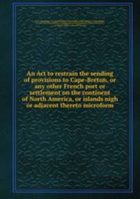 An Act to restrain the sending of provisions to Cape-Breton, or any other French port or settlement on the continent of North America, or islands nigh or adjacent thereto microform