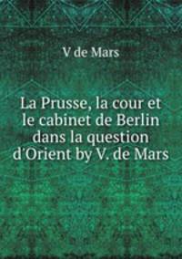 La Prusse, la cour et le cabinet de Berlin dans la question d`Orient by V. de Mars.