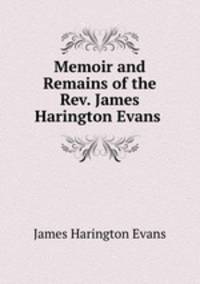 Memoir and Remains of the Rev. James Harington Evans .