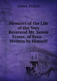 Memoirs of the Life of the Very Reverend Mr. James Fraser, of Brea: . Written by Himself