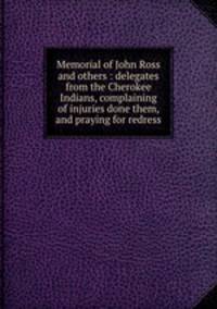 Memorial of John Ross and others : delegates from the Cherokee Indians, complaining of injuries done them, and praying for redress
