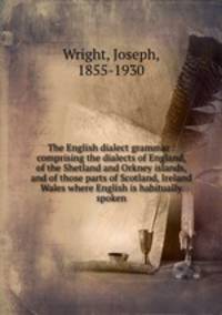 The English dialect grammar : comprising the dialects of England, of the Shetland and Orkney islands, and of those parts of Scotland, Ireland & Wales where English is habitually spoken