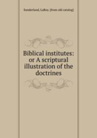 Biblical institutes: or A scriptural illustration of the doctrines
