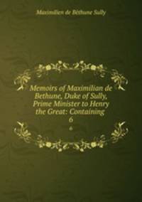 Memoirs of Maximilian de Bethune, Duke of Sully, Prime Minister to Henry the Great: Containing .. 6