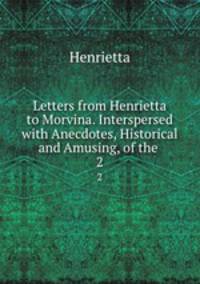 Letters from Henrietta to Morvina. Interspersed with Anecdotes, Historical and Amusing, of the .. 2