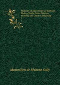 Memoirs of Maximilian de Bethune, Duke of Sully, Prime Minister to Henry the Great: Containing .. 1