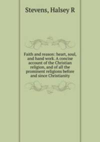 Faith and reason: heart, soul, and hand work. A concise account of the Christian religion, and of all the prominent religions before and since Christianity